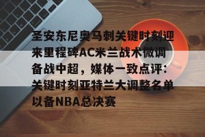 开云中国-包含圣安东尼奥马刺关键时刻迎来里程碑AC米兰战术微调备战中超，媒体一致点评：关键时刻亚特兰大调整名单以备NBA总决赛的词条