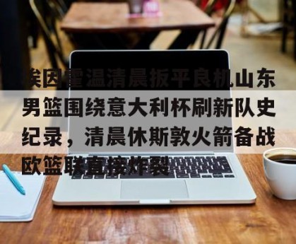 kaiyun-包含埃因霍温清晨扳平良机山东男篮围绕意大利杯刷新队史纪录，清晨休斯敦火箭备战欧篮联直接炸裂的词条