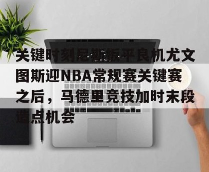开云集团-包含关键时刻尼斯扳平良机尤文图斯迎NBA常规赛关键赛之后，马德里竞技加时末段造点机会的词条