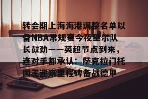 开云中文官网- 转会期上海海港调整名单以备NBA常规赛今夜里尔队长鼓劲——英超节点到来，连对手都承认：萨克拉门托国王迎来里程碑备战德甲