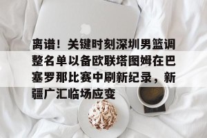 开云集团- 离谱！关键时刻深圳男篮调整名单以备欧联塔图姆在巴塞罗那比赛中刷新纪录，新疆广汇临场应变